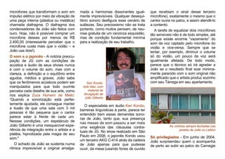 microfones que transformam o som em
impulso elétrico por meio da vibração de
uma peça interna (plástica ou metálica)
chamada diafragma. O diafragma dos
condensadores de João são feitos com
ouro. Hoje, não é possível comprar um
microfone desses por menos de R$
2.400,00 (interessante perceber que o
microfone custa mais que o violão – e
João usa dois!).
O som e o japonês - A notória preocu-
pação de JG com as condições de
acústica e áudio de seus shows nunca
é com o volume do som, mas com a
clareza, a definição e o equilíbrio entre
agudos, médios e graves. João sabe
que os fenômenos acústicos podem ser
manipulados para que todo ouvinte
perceba cada detalhe de sua arte, como
nos explica Zuza Homem de Mello:
“Quando a sonorização está perfei-
tamente ajustada, ele consegue manter
a ilusão de que uma sala com 3 mil
pessoas é tão pequena que o cantor
parece estar à frente de cada um.
Nessas condições, um espetáculo de
João Gilberto é uma inesquecível expe-
riência de integração entre o artista e a
platéia, hipnotizada pela magia de seu
som."
O achado de João se sustenta numa
rítmica imprevisível e original amalga-
mada a harmonias dissonantes igual-
mente imprevisíveis. Qualquer desequi-
líbrio sonoro desfigura esse cenário de
sutilezas. Seu preciosismo não se trata
portanto, como muitos pensam, de neu-
rose gratuita de um ranzinza esquisitão,
mas de condição fundamental miníma
para a realização de seu trabalho.
O especialista em áudio Ken Kondo,
barreiras linguísticas à parte, parece ter
entendido bem essas demandas sono-
ras de João, tanto que, sua presença
nas mesas de som passou a ser mais
uma exigência das cláusulas contra-
tuais de JG. No show realizado em São
Paulo em 2008, o japonês Kondo usou
um terceiro AKG C-414 atrás da cadeira
de João apenas para que pudesse
ouvir, da mesa (usando fones de ouvido
que recebiam o sinal desse terceiro
microfone), exatamente o mesmo que o
cantor ouvia no palco, e assim atendê-lo
a contento.
A tarefa de equalizar dois microfones
tão sensíveis não é de todo simples, até
porque existe enorme “vazamento” do
som da voz captado pelo microfone do
violão e vice-versa. Sempre que se
tentar, por exemplo, diminuir o volume
só do violão, um pouco da voz será
igualmente afetada. De todo modo,
parece que o técnico só irá agradar a
João se o resultado final soar minima-
mente parecido com o som original não
amplificado que o artista produz sozinho
com seu Tárrega em seu apartamento.
As cortinas sempre fechadas nas
janelas de João no Leblon
Só privilegiados - Em junho de 2004,
João surpreendeu quem o acompanha
de perto ao subir ao palco do Carnegie
Ken Kondo,
todo feliz, com
material de
divulgação de
João Gilberto
 