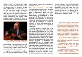 Hall em Nova York usando um instru-
mento bem diferente do Tárrega. Era
um violão Fleta. O espanhol Ignacio
Fleta (1897-1977) é reconhecido como
um dos principais luthiers de todo o
mundo (mal comparando, um violão
Fleta é como um violino Stradivarius).
Seus violões de incrível potência sonora
foram dedilhados por gente como
Segóvia e John Williams. Os filhos de
Fleta seguem produzindo excelentes
João no Carnegie Hall com seu Ignacio Fleta,
em uma noite de problemas com o som
instrumentos, mas esse violão de João
foi provavelmente feito pelo pai e por
isso seu preço poderia flutuar perto de
impressionantes cem mil reais.
Intrigante para muitos é a preferência
de João pelo seu inseparável Di Giorgio
quando pode dispor de um violão do
mais alto nível.
Meu pinho emudeceu - Em 2011,
Claudia Faissol informou ao jornalista
Ivan Marsiglia do Estadão que precisou
levar o instrumento xodó de João
Gilberto para restauração em oficina
especializada (possivelmente na sede
da própria Di Giorgio). Uma queda ou
esbarrão havia resultado em rachadura
na lateral. João Marcelo (o filho de JG
com Astrud) confirmou a avaria e
chegou a pedir aconselhamento a
respeito de luthiers em sua página no
Facebook.
Circulou então a notícia que o Di
Giorgio Tárrega, apesar de consertado,
não seria usado na turnê de 2011, mas
a própria turnê terminou cancelada sob
a alegação de problemas de saúde em
meio a diversos outros problemas de
comunicação entre produção do evento,
imprensa e assessoria do artista. Terá
mesmo chegado o momento da
aposentadoria do Di Giorgio mais
famoso do mundo? Será o Fleta a nova
escolha de João? Essas perguntas não
têm muita importância num momento
em que os fãs não sabem nem sequer
pressentem se João voltará a se
apresentar. O certo é que esse cantor,
tantas vezes incompreendido, formatou
a nossa música e com isso a identidade
de um país inteiro. Se sua meticulosa
revolução puder ser mais uma vez
vivida, importará menos quem fabricou
o violão, do que os sons produzidos por
quem o tiver em mãos. E privilegiados
serão os que tiverem ouvidos.
Fernando Romeiro é carioca, ilustrador
profissional, músico amador e feliz
proprietário de dois violões Di Giorgio.
Recomenda-se a leitura dos livros
“Bim-Bom” de Walter Garcia e “João
Gilberto - Coleção Folha Explica” de Zuza
Homem de Mello.
*Esse texto pretendeu reunir, entre
outros detalhes, informações sobre o
instrumento escolhido por João Gilberto,
disponibilizando-as para aqueles que por
elas se interessarem. As imagens foram
buscadas na internet e optei por não dar
créditos, visto que, em muitos casos não
havia essa informação e trata-se aqui de
material informativo sem fins lucrativos.
Disponho-me desde já a suprimir partes
que ofenderem eventuais reclamantes.
Há, no decorrer do texto, um tanto de
especulação e outro de imprecisão; por
isso, comentários, sugestões e correções
serão apreciados.
Email: romeiro.desenho@gmail.com
 