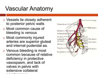 Vascular Anatomy
 Vessels lie closely adherent
to posterior pelvic walls
 Most common cause of
bleeding is venous
 Most commonly injured
arteries are superior gluteal
and internal pudendal aa.
 Venous bleeding is most
common because of relative
deficiency in protective
vasospasm, and lack of
valves in pelvis with
extensive collateral
 