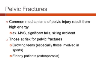 Pelvic Fractures
 Common mechanisms of pelvic injury result from
high energy
 ex. MVC, significant falls, skiing accident
 Those at risk for pelvic fractures
 Growing teens (especially those involved in
sports)
 Elderly patients (osteoporosis)
 