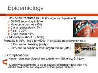 Epidemiology
 ~3% of all fractures in ED (Emergency Department)
 50-60% secondary to MVA
 Motorcycle crashes ~15%
 Car vs. pedestrian ~15%
 Falls 10-30%
 Crush injuries ~5%
 ( Mortality is about 6 - 50%) :
Mortality 6-10% ; Inc’s to ~50% in unstable pt (prothrombin time)
– 39% due to bleeding (early).
– 30% due to sepsis & multi-organ failure (late).
 Complications:
Hemorrhage, neurological injury, deformity, GU injury, GI injury
Mortality quoted tends to be all causes of mortaltiy; less than 1%
will die as a direct consequence of their pelvis fracture.
 