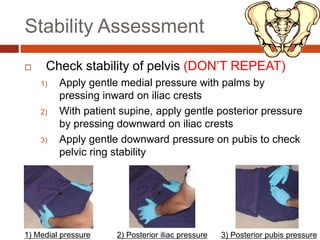 Stability Assessment
 Check stability of pelvis (DON’T REPEAT)
1) Apply gentle medial pressure with palms by
pressing inward on iliac crests
2) With patient supine, apply gentle posterior pressure
by pressing downward on iliac crests
3) Apply gentle downward pressure on pubis to check
pelvic ring stability
1) Medial pressure 2) Posterior iliac pressure 3) Posterior pubis pressure
 