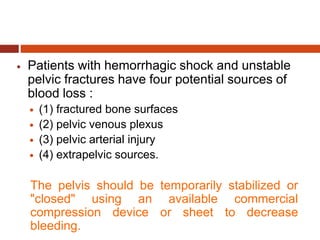  Patients with hemorrhagic shock and unstable
pelvic fractures have four potential sources of
blood loss :
 (1) fractured bone surfaces
 (2) pelvic venous plexus
 (3) pelvic arterial injury
 (4) extrapelvic sources.
The pelvis should be temporarily stabilized or
"closed" using an available commercial
compression device or sheet to decrease
bleeding.
 
