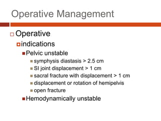 Operative Management
 Operative
indications
Pelvic unstable
 symphysis diastasis > 2.5 cm
 SI joint displacement > 1 cm
 sacral fracture with displacement > 1 cm
 displacement or rotation of hemipelvis
 open fracture
Hemodynamically unstable
 