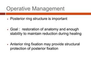  Posterior ring structure is important
 Goal : restoration of anatomy and enough
stability to maintain reduction during healing
 Anterior ring fixation may provide structural
protection of posterior fixation
Operative Management
 