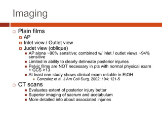 Imaging
 Plain films
 AP
 Inlet view / Outlet view
 Judet view (oblique)
 AP alone ~90% sensitive; combined w/ inlet / outlet views ~94%
sensitive
 Limited in ability to clearly delineate posterior injuries
 Pelvic films are NOT necessary in pts with normal physical exam
+ GCS >13
 At least one study shows clinical exam reliable in EtOH
 Gonzalez et al. J Am Coll Surg. 2002; 194: 121-5
 CT scans
 Evaluates extent of posterior injury better
 Superior imaging of sacrum and acetabulum
 More detailed info about associated injuries
 