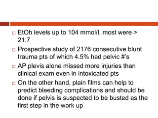  EtOh levels up to 104 mmol/l, most were >
21.7
 Prospective study of 2176 consecutive blunt
trauma pts of which 4.5% had pelvic #’s
 AP plevis alone missed more injuries than
clinical exam even in intoxicated pts
 On the other hand, plain films can help to
predict bleeding complications and should be
done if pelvis is suspected to be busted as the
first step in the work up
 
