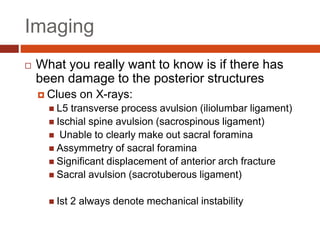 Imaging
 What you really want to know is if there has
been damage to the posterior structures
 Clues on X-rays:
 L5 transverse process avulsion (iliolumbar ligament)
 Ischial spine avulsion (sacrospinous ligament)
 Unable to clearly make out sacral foramina
 Assymmetry of sacral foramina
 Significant displacement of anterior arch fracture
 Sacral avulsion (sacrotuberous ligament)
 Ist 2 always denote mechanical instability
 