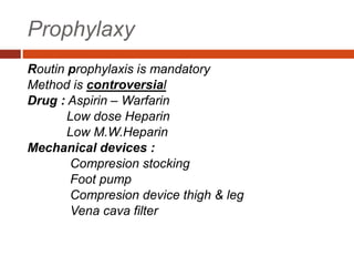 Prophylaxy
Routin prophylaxis is mandatory
Method is controversial
Drug : Aspirin – Warfarin
Low dose Heparin
Low M.W.Heparin
Mechanical devices :
Compresion stocking
Foot pump
Compresion device thigh & leg
Vena cava filter
 