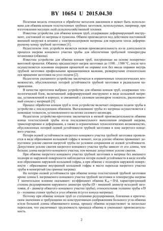 BY 10654 U 2015.04.30
2
Полезная модель относится к обработке металлов давлением и может быть использо-
вана для обжима концов толстостенных трубных заготовок, используемых, например, при
изготовлении несущих осей сельскохозяйственной техники.
Известны устройства для обжима концов труб, содержащие деформирующий инстру-
мент, состоящий из матрицы и пуансона. Обжим производится под действием постоянной
внешней нагрузки в штампе с электроподогревом матрицы для передачи тепла деформи-
руемому концу трубной заготовки [1].
Недостатком этих устройств является низкая производительность из-за длительности
процесса нагрева концевого участка трубы для обеспечения требуемой температуры
штамповки (обжима).
Известны устройства для обжима концов труб, построенные на основе поперечно-
винтовой прокатки. Обжиму предшествует нагрев заготовки до 1100…1300 °С, после чего
осуществляется основная операция прокаткой на оправке или без ввода оправки внутрь
трубной заготовки профильными вращающимися валками, развернутыми относительно
оси вращения заготовки на угол подачи [2].
Недостаток указанного устройства заключается в ограниченных технологических воз-
можностях, обусловленных потерей устойчивости трубной заготовки в радиальном на-
правлении.
В качестве прототипа выбрано устройство для обжима концов труб, содержащее тех-
нологический блок, включающий деформирующий инструмент в виде кольцевой матри-
цы, установленной в корпусе, и связанный с силовым цилиндром толкатель, расположен-
ный соосно с матрицей [3].
Процесс обработки концов труб в этом устройстве включает операции подачи трубы в
устройство с последующим обжимом. Выталкивание трубы из матрицы осуществляется с
помощью толкателя, установленного на штоке силового цилиндра.
Недостаток устройства-прототипа заключается в низкой производительности обжима
конца толстостенной трубы из-за последовательного выполнения операций нагрева,
транспортировки и деформации, а также в ограниченных технологических возможностях,
обусловленных потерей осевой устойчивости трубной заготовки в зоне нагретого конце-
вого участка.
Потеря осевой устойчивости нагретого концевого участка трубной заготовки проявля-
ется в виде образования кольцевой гофры в момент, когда усилие обжима превышает до-
пустимое усилие сжатия нагретой трубы по условию сохранения ее осевой устойчивости.
Допустимое усилие сжатия нагретого концевого участка трубы зависит от его длины, чем
больше длина нагретого концевого участка, тем меньше допустимое усилие сжатия.
При обжиме нагретого концевого участка трубной заготовки в матрице без внешнего
подпора ее наружной поверхности наблюдается потеря осевой устойчивости в виде изгиба
или образование наружной кольцевой гофры, а при обжиме с подпором наружной поверх-
ности - образование внутренней кольцевой гофры в месте перехода нагретого участка
трубы в ненагретый (на границе нагрева).
На потерю осевой устойчивости при обжиме конца толстостенной трубной заготовки
кроме длины L нагреваемого концевого участка трубной заготовки и температуры нагрева
T значительное влияние оказывают: коэффициент обжима Коб = D/d, характеризующий
степень редуцирования наружного диаметра трубы (D - внешний диаметр исходной заго-
товки, d - диаметр обжатого концевого участка трубы), относительная толщина трубы s/D
(s - толщина стенки трубы) и угол обжима α (угол конуса матрицы).
Поэтому при обжиме концов труб со степенями редуцирования, близкими к критиче-
ским значениям и требующими по конструктивным соображениям большого угла обжима
и/или большой длины обжимаемого конца, процесс обжима осуществляют за несколько
переходов, что увеличивает трудоемкость процесса обжима и уменьшает производитель-
ность.
 