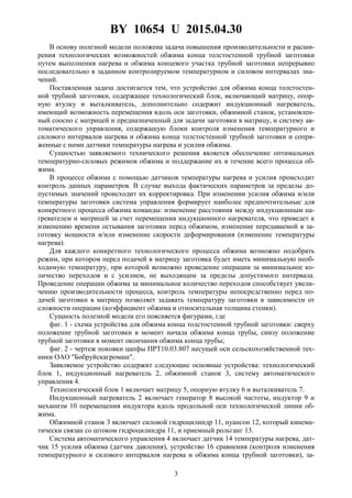 BY 10654 U 2015.04.30
3
В основу полезной модели положена задача повышения производительности и расши-
рения технологических возможностей обжима конца толстостенной трубной заготовки
путем выполнения нагрева и обжима концевого участка трубной заготовки непрерывно
последовательно в заданном контролируемом температурном и силовом интервалах зна-
чений.
Поставленная задача достигается тем, что устройство для обжима конца толстостен-
ной трубной заготовки, содержащее технологический блок, включающий матрицу, опор-
ную втулку и выталкиватель, дополнительно содержит индукционный нагреватель,
имеющий возможность перемещения вдоль оси заготовки, обжимной станок, установлен-
ный соосно с матрицей и предназначенный для задачи заготовки в матрицу, и систему ав-
томатического управления, содержащую блоки контроля изменения температурного и
силового интервалов нагрева и обжима конца толстостенной трубной заготовки и сопря-
женные с ними датчики температуры нагрева и усилия обжима.
Сущностью заявляемого технического решения является обеспечение оптимальных
температурно-силовых режимов обжима и поддержание их в течение всего процесса об-
жима.
В процессе обжима с помощью датчиков температуры нагрева и усилия происходит
контроль данных параметров. В случае выхода фактических параметров за пределы до-
пустимых значений происходит их корректировка. При изменении усилия обжима и/или
температуры заготовки система управления формирует наиболее предпочтительные для
конкретного процесса обжима команды: изменение расстояния между индукционным на-
гревателем и матрицей за счет перемещения индукционного нагревателя, что приведет к
изменению времени остывания заготовки перед обжимом, изменение передаваемой в за-
готовку мощности и/или изменение скорости деформирования (изменение температуры
нагрева).
Для каждого конкретного технологического процесса обжима возможно подобрать
режим, при котором перед подачей в матрицу заготовка будет иметь минимальную необ-
ходимую температуру, при которой возможно проведение операции за минимальное ко-
личество переходов и с усилием, не выходящим за пределы допустимого интервала.
Проведение операции обжима за минимальное количество переходов способствует увели-
чению производительности процесса, контроль температуры непосредственно перед по-
дачей заготовки в матрицу позволяет задавать температуру заготовки в зависимости от
сложности операции (коэффициент обжима и относительная толщина стенки).
Сущность полезной модели его поясняется фигурами, где
фиг. 1 - схема устройства для обжима конца толстостенной трубной заготовки: сверху
положение трубной заготовки в момент начала обжима конца трубы, снизу положение
трубной заготовки в момент окончания обжима конца трубы;
фиг. 2 - чертеж поковки цапфы ПРТ10.03.807 несущей оси сельскохозяйственной тех-
ники ОАО "Бобруйскагромаш".
Заявляемое устройство содержит следующие основные устройства: технологический
блок 1, индукционный нагреватель 2, обжимной станок 3, систему автоматического
управления 4.
Технологический блок 1 включает матрицу 5, опорную втулку 6 и выталкиватель 7.
Индукционный нагреватель 2 включает генератор 8 высокой частоты, индуктор 9 и
механизм 10 перемещения индуктора вдоль продольной оси технологической линии об-
жима.
Обжимной станок 3 включает силовой гидроцилиндр 11, пуансон 12, который кинема-
тически связан со штоком гидроцилиндра 11, и приемный рольганг 13.
Система автоматического управления 4 включает датчик 14 температуры нагрева, дат-
чик 15 усилия обжима (датчик давления), устройство 16 сравнения (контроля изменения
температурного и силового интервалов нагрева и обжима конца трубной заготовки), за-
 