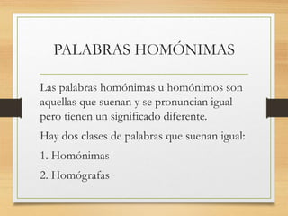 PALABRAS HOMÓNIMAS
Las palabras homónimas u homónimos son
aquellas que suenan y se pronuncian igual
pero tienen un significado diferente.
Hay dos clases de palabras que suenan igual:
1. Homónimas
2. Homógrafas
 