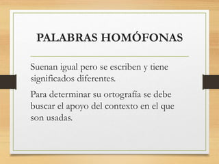 PALABRAS HOMÓFONAS
Suenan igual pero se escriben y tiene
significados diferentes.
Para determinar su ortografía se debe
buscar el apoyo del contexto en el que
son usadas.
 