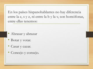 En los países hispanohablantes no hay diferencia
entre la c, s y z, ni entre la b y la v, son homófonas,
entre ellas tenemos:
• Abrasar y abrazar
• Botar y votar.
• Casar y cazar.
• Concejo y consejo.
 