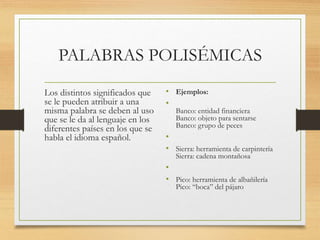 PALABRAS POLISÉMICAS
Los distintos significados que
se le pueden atribuir a una
misma palabra se deben al uso
que se le da al lenguaje en los
diferentes países en los que se
habla el idioma español.
• Ejemplos:
•
Banco: entidad financiera
Banco: objeto para sentarse
Banco: grupo de peces
•
• Sierra: herramienta de carpintería
Sierra: cadena montañosa
•
• Pico: herramienta de albañilería
Pico: “boca” del pájaro
 