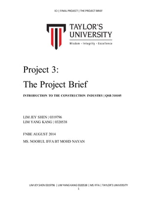 ICI | FINAL PROJECT | THE PROJECT BRIEF
LIM JEY SHEN 0319796 | LIM YANG KANG 0320538 | MS IFFA | TAYLOR’S UNIVERSITY
1
Project 3:
The Project Brief
INTRODUCTION TO THE CONSTRUCTION INDUSTRY | QSB 310105
LIM JEY SHEN | 0319796
LIM YANG KANG | 0320538
FNBE AUGUST 2014
MS. NOORUL IFFA BT MOHD NAYAN
 