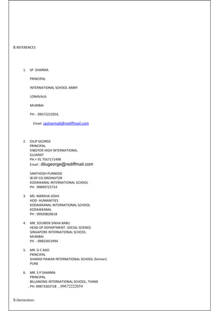 8.REFERENCES 
1. SP SHARMA 
PRINCIPAL 
INTERNATIONAL SCHOOL AMBY 
LONAVALA 
MUMBAI 
PH : 09672222054, 
Email. spsharma6@rediffmail.com 
2. DILIP GEORGE 
PRINCIPAL 
VIBGYOR HIGH INTERNATIONAL 
GUJARAT 
PH.+ 91 7567171498 
Email : dilugeorge@rediffmail.com 
SANTHOSH PUNNOSE 
IB DP CO ORDINATOR 
KODAIKANAL INTERNATIONAL SCHOOL 
PH. 09894725714 
3. MS. MARSHA JOSHI 
HOD- HUMANITIES 
KODAIKKANAL INTERNATIONAL SCHOOL 
KODAIKKANAL 
PH : 09920820618 
4. MR. SOUMEN SINHA BABU 
HEAD OF DEPARTMENT- SOCIAL SCIENCE 
SINGAPORE INTERNATIONAL SCHOOL 
MUMBAI 
PH : 09833453994 
5. MR. G C RAO 
PRINCIPAL 
SHARAD PAWAR INTERNATIONAL SCHOOL (former) 
PUNE 
6. MR. S P SHARMA 
PRINCIPAL 
BILLANONG INTERNATIONAL SCHOOL, THANE 
, PH: 09873303728 , 09672222054 
9.Declaration: 
 