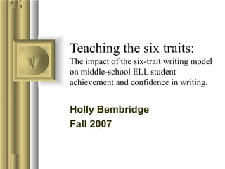 Teaching the six traits:
The impact of the six-trait writing model
on middle-school ELL student
achievement and confidence in writing.
Holly Bembridge
Fall 2007
 