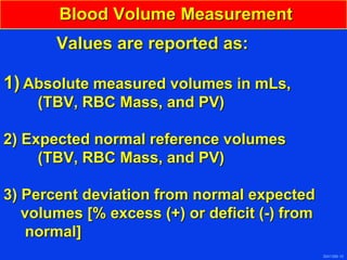 3041388-10
Blood Volume Measurement
Values are reported as:
1) Absolute measured volumes in mLs,
(TBV, RBC Mass, and PV)
2) Expected normal reference volumes
(TBV, RBC Mass, and PV)
3) Percent deviation from normal expected
volumes [% excess (+) or deficit (-) from
normal]
 