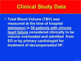 3047010-11
Clinical Study Data
• Total Blood Volume (TBV) was
measured at the time of hospital
admission in 50 patients with chronic
heart failure considered clinically to be
volume overloaded and admitted from
ED or by primary cardiologist for
treatment of decompensated HF.
 