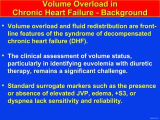 3047010-3
Volume Overload in
Chronic Heart Failure - Background
• Volume overload and fluid redistribution are front-
line features of the syndrome of decompensated
chronic heart failure (DHF).
• The clinical assessment of volume status,
particularly in identifying euvolemia with diuretic
therapy, remains a significant challenge.
• Standard surrogate markers such as the presence
or absence of elevated JVP, edema, +S3, or
dyspnea lack sensitivity and reliability.
 