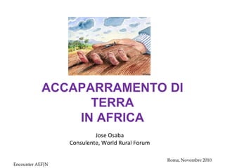 Encounter AEFJN
Roma, Novembre 2010
ACCAPARRAMENTO DI
TERRA
IN AFRICA
Jose Osaba
Consulente, World Rural Forum
 