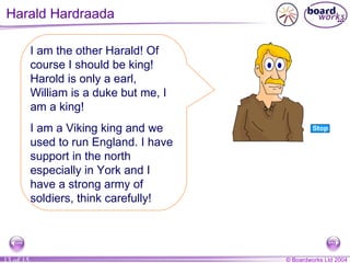 Harald Hardraada I am the other Harald! Of course I should be king! Harold is only a earl, William is a duke but me, I am a king! I am a Viking king and we used to run England. I have support in the north especially in York and I have a strong army of soldiers, think carefully! 