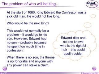 At the start of 1066, King Edward the Confessor was a sick old man. He would not live long. This would not normally be a problem – it would go to his son. However, Edward had no son – probably because he spent too much time in confession! Edward dies and no one knows who is the rightful heir – this could spell trouble! The problem of who will be king… When there is no son, the throne is up for grabs and anyone with any power can stake a claim. Who would be the next king? 