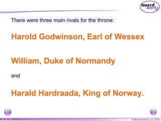 There were three main rivals for the throne: Harold Godwinson, Earl of Wessex William, Duke of Normandy Harald Hardraada, King of Norway. and 