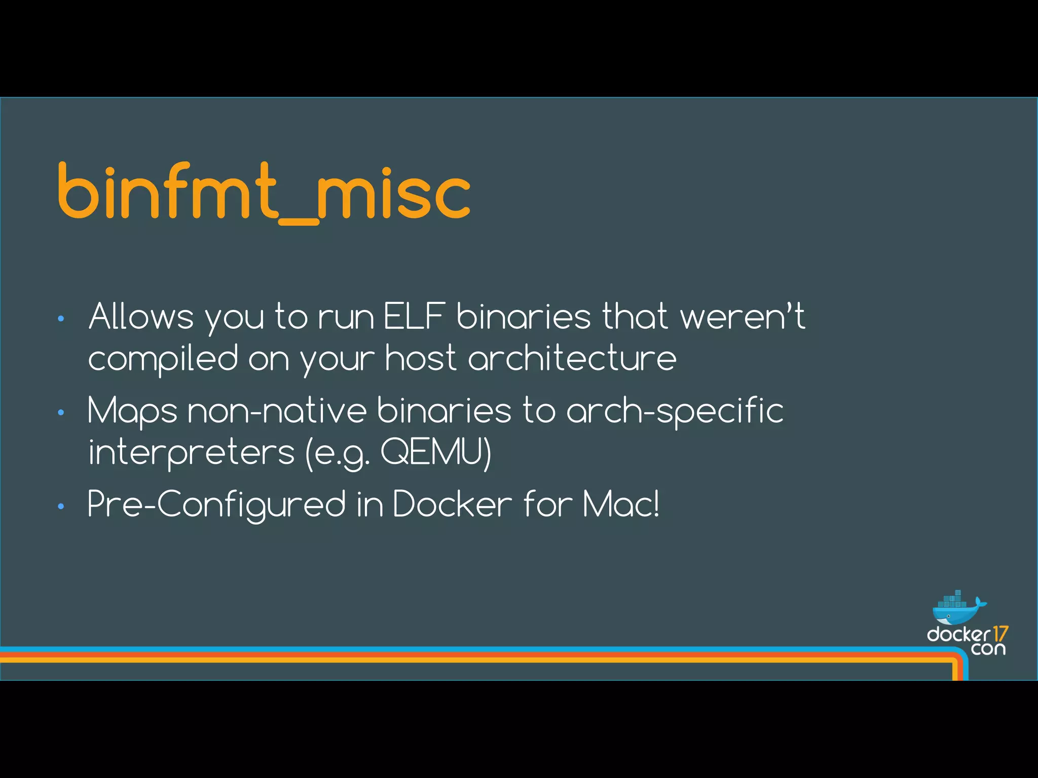 • Allows you to run ELF binaries that weren’t
compiled on your host architecture
• Maps non-native binaries to arch-specific
interpreters (e.g. QEMU)
• Pre-Configured in Docker for Mac!
binfmt_misc
 