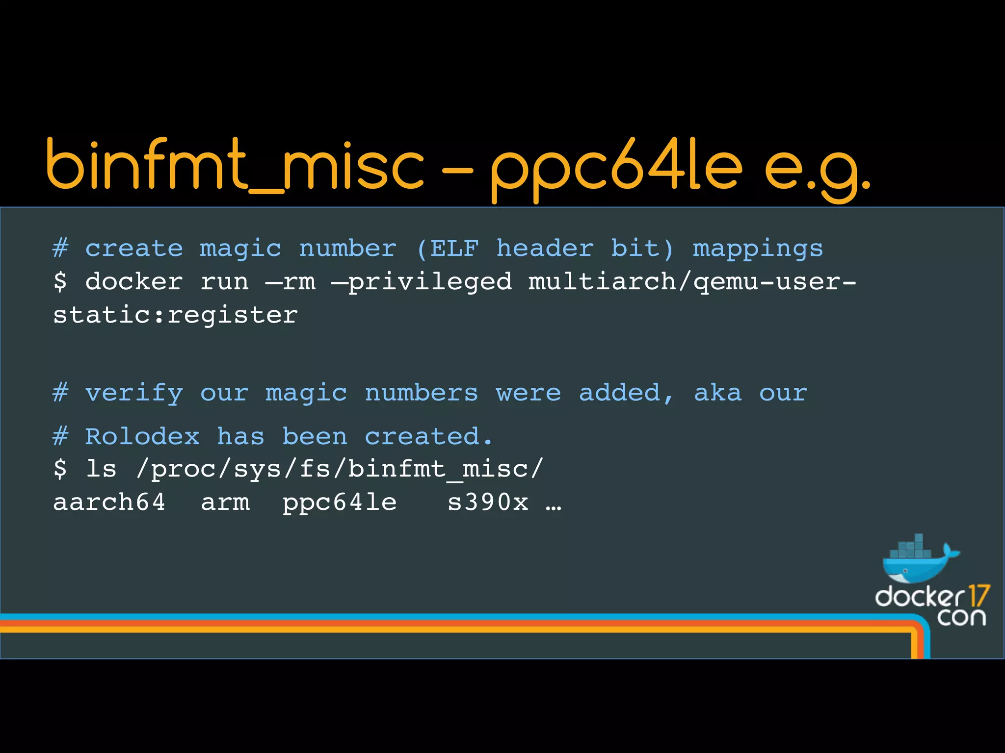 # create magic number (ELF header bit) mappings
$ docker run –rm –privileged multiarch/qemu-user-
static:register
# verify our magic numbers were added, aka our
# Rolodex has been created.
$ ls /proc/sys/fs/binfmt_misc/
aarch64 arm ppc64le s390x …
binfmt_misc – ppc64le e.g.
 