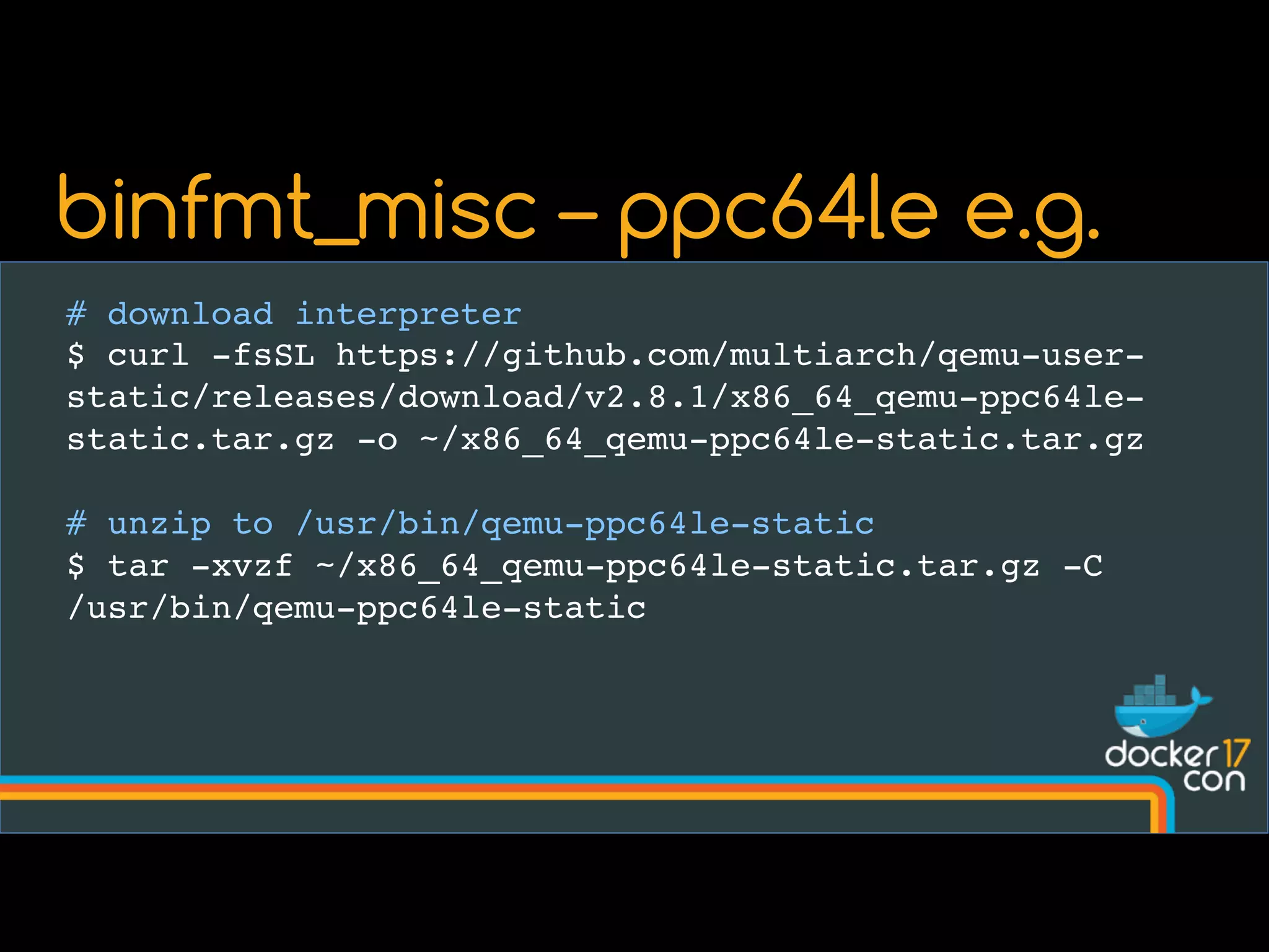 # download interpreter
$ curl -fsSL https://github.com/multiarch/qemu-user-
static/releases/download/v2.8.1/x86_64_qemu-ppc64le-
static.tar.gz -o ~/x86_64_qemu-ppc64le-static.tar.gz
# unzip to /usr/bin/qemu-ppc64le-static
$ tar -xvzf ~/x86_64_qemu-ppc64le-static.tar.gz -C
/usr/bin/qemu-ppc64le-static
binfmt_misc – ppc64le e.g.
 