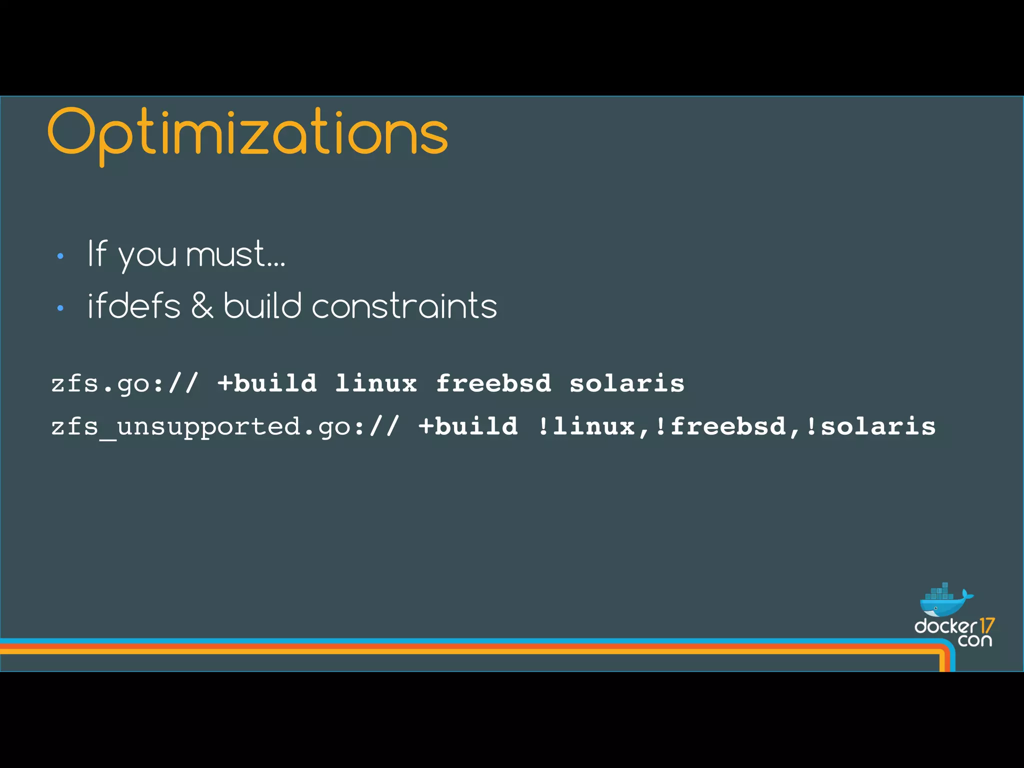 • If you must...
• ifdefs & build constraints
Optimizations
zfs.go:// +build linux freebsd solaris
zfs_unsupported.go:// +build !linux,!freebsd,!solaris
 