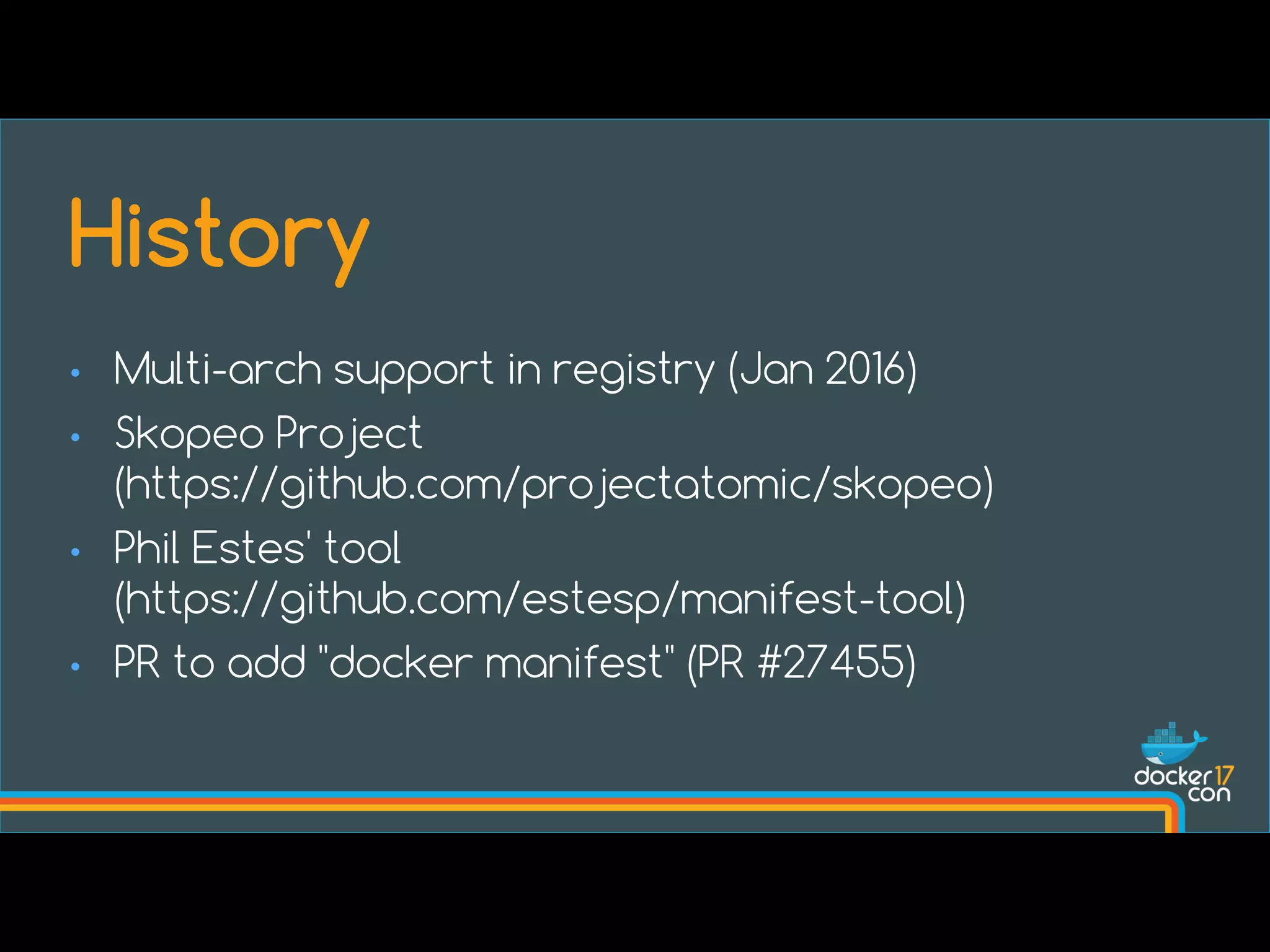 • Multi-arch support in registry (Jan 2016)
• Skopeo Project
(https://github.com/projectatomic/skopeo)
• Phil Estes' tool
(https://github.com/estesp/manifest-tool)
• PR to add "docker manifest" (PR #27455)
History
 