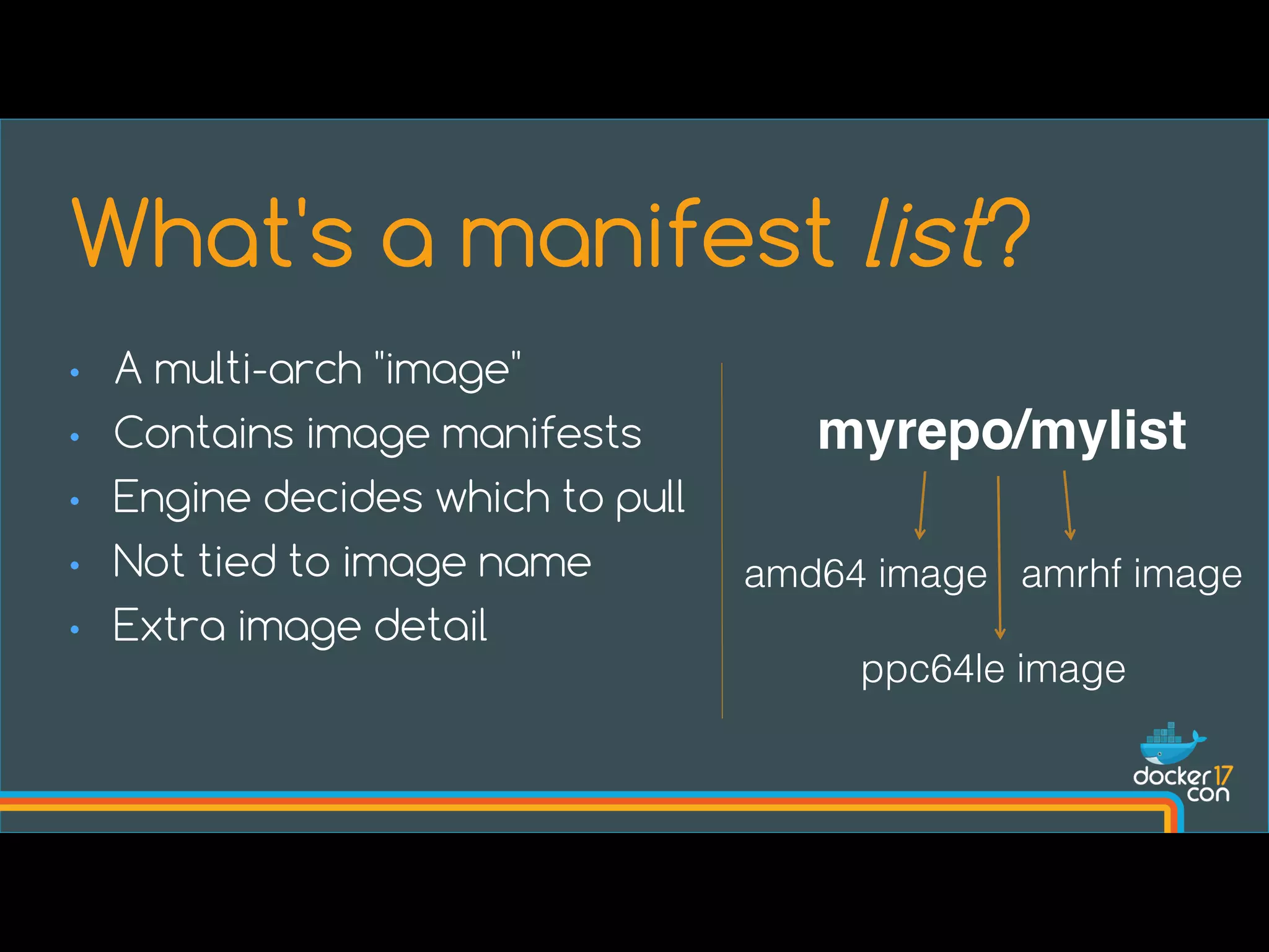 What's a manifest list?
• A multi-arch "image"
• Contains image manifests
• Engine decides which to pull
• Not tied to image name
• Extra image detail
myrepo/mylist
amd64 image amrhf image
ppc64le image
 