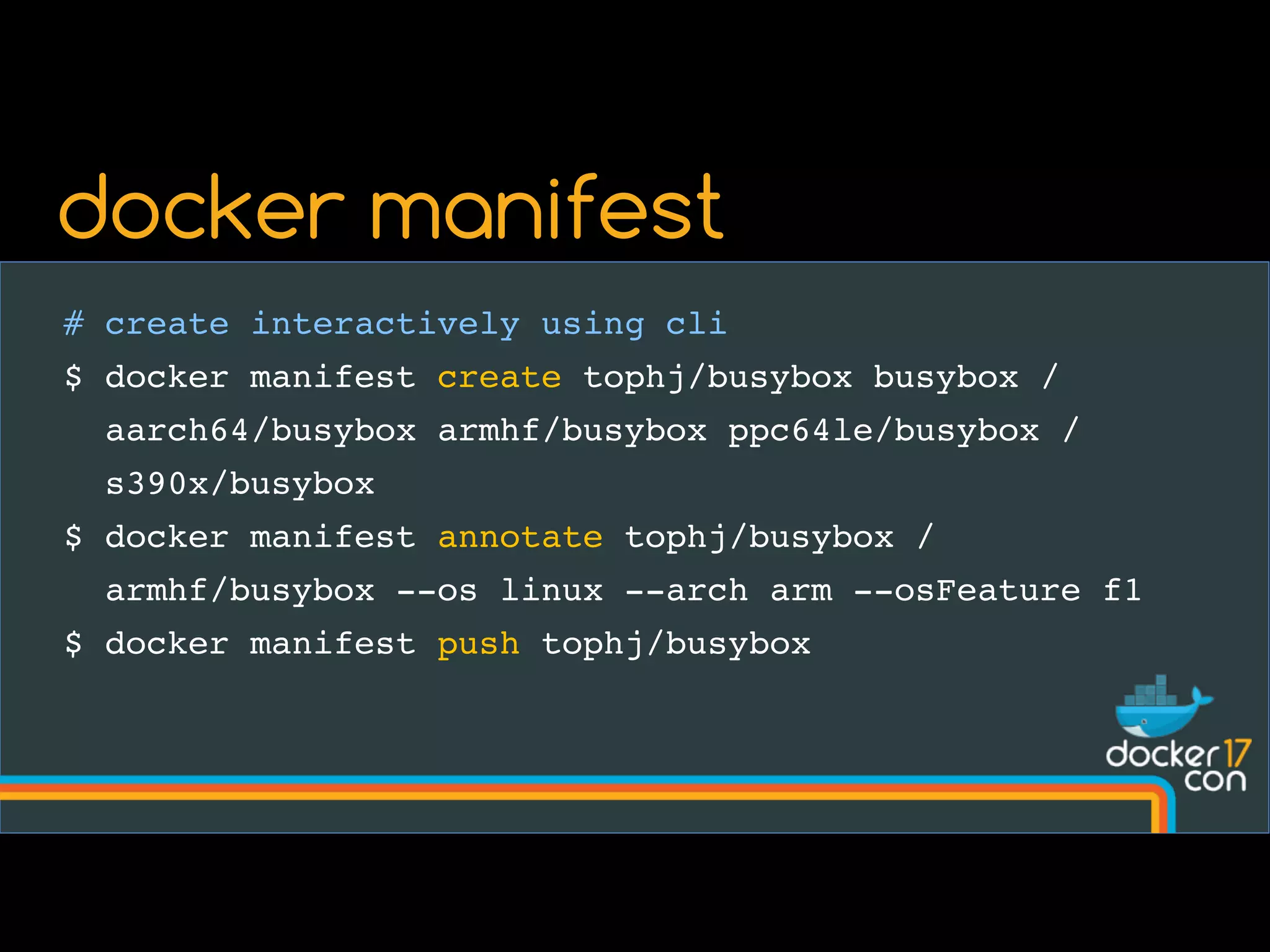 # create interactively using cli
$ docker manifest create tophj/busybox busybox /
aarch64/busybox armhf/busybox ppc64le/busybox /
s390x/busybox
$ docker manifest annotate tophj/busybox /
armhf/busybox --os linux --arch arm --osFeature f1
$ docker manifest push tophj/busybox
docker manifest
 