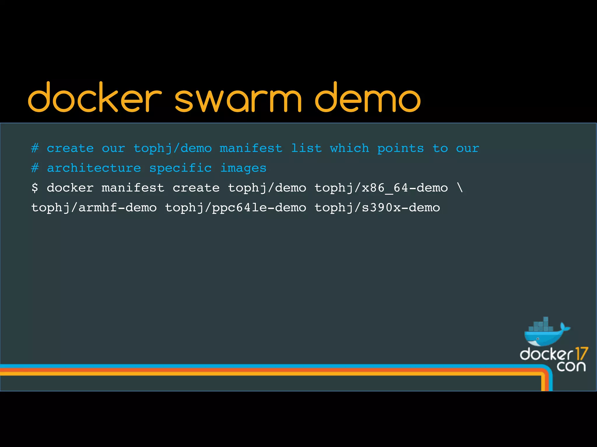# create our tophj/demo manifest list which points to our
# architecture specific images
$ docker manifest create tophj/demo tophj/x86_64-demo 
tophj/armhf-demo tophj/ppc64le-demo tophj/s390x-demo
docker swarm demo
 