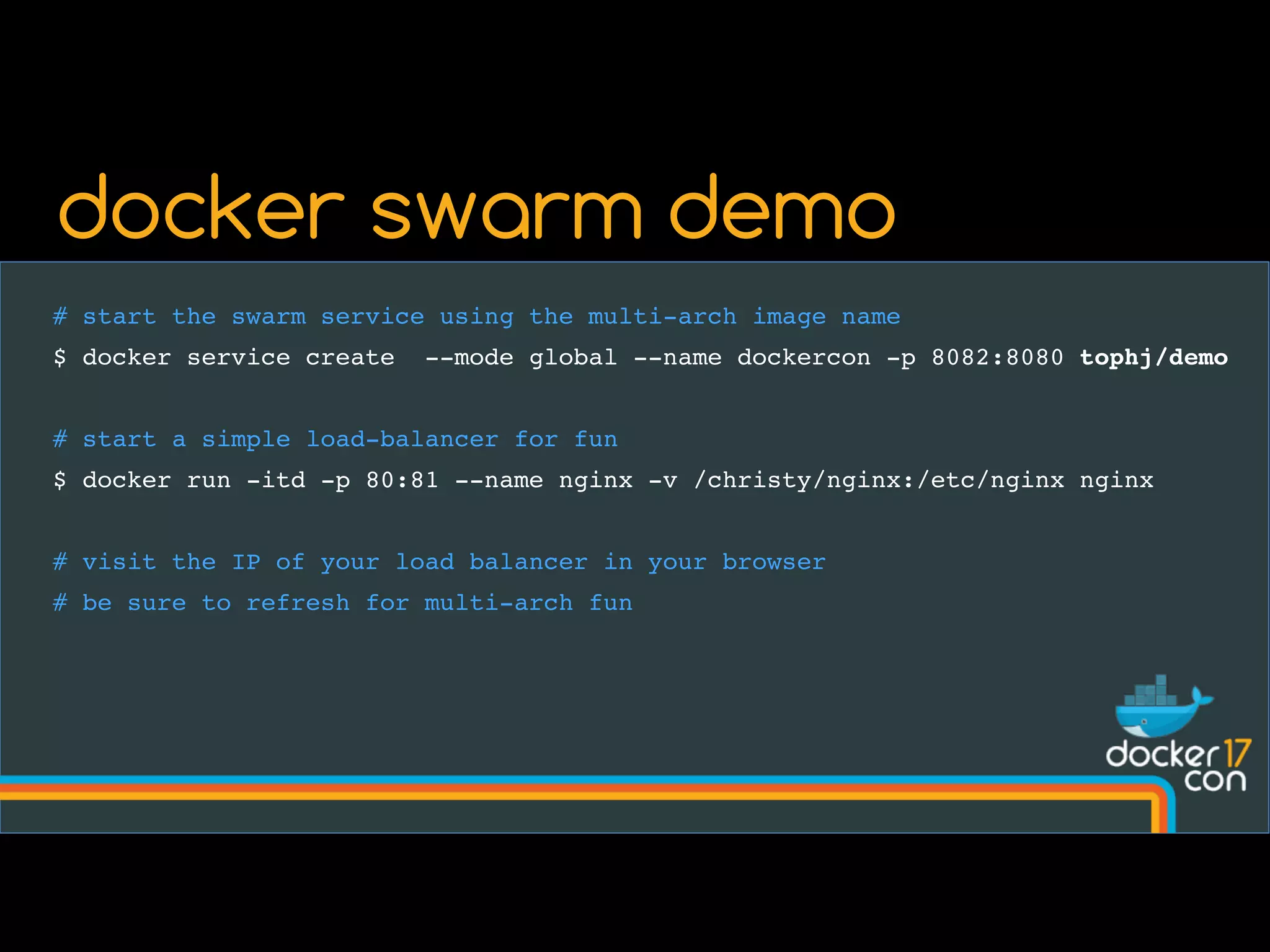 # start the swarm service using the multi-arch image name
$ docker service create --mode global --name dockercon -p 8082:8080 tophj/demo
# start a simple load-balancer for fun
$ docker run -itd -p 80:81 --name nginx -v /christy/nginx:/etc/nginx nginx
# visit the IP of your load balancer in your browser
# be sure to refresh for multi-arch fun
docker swarm demo
 