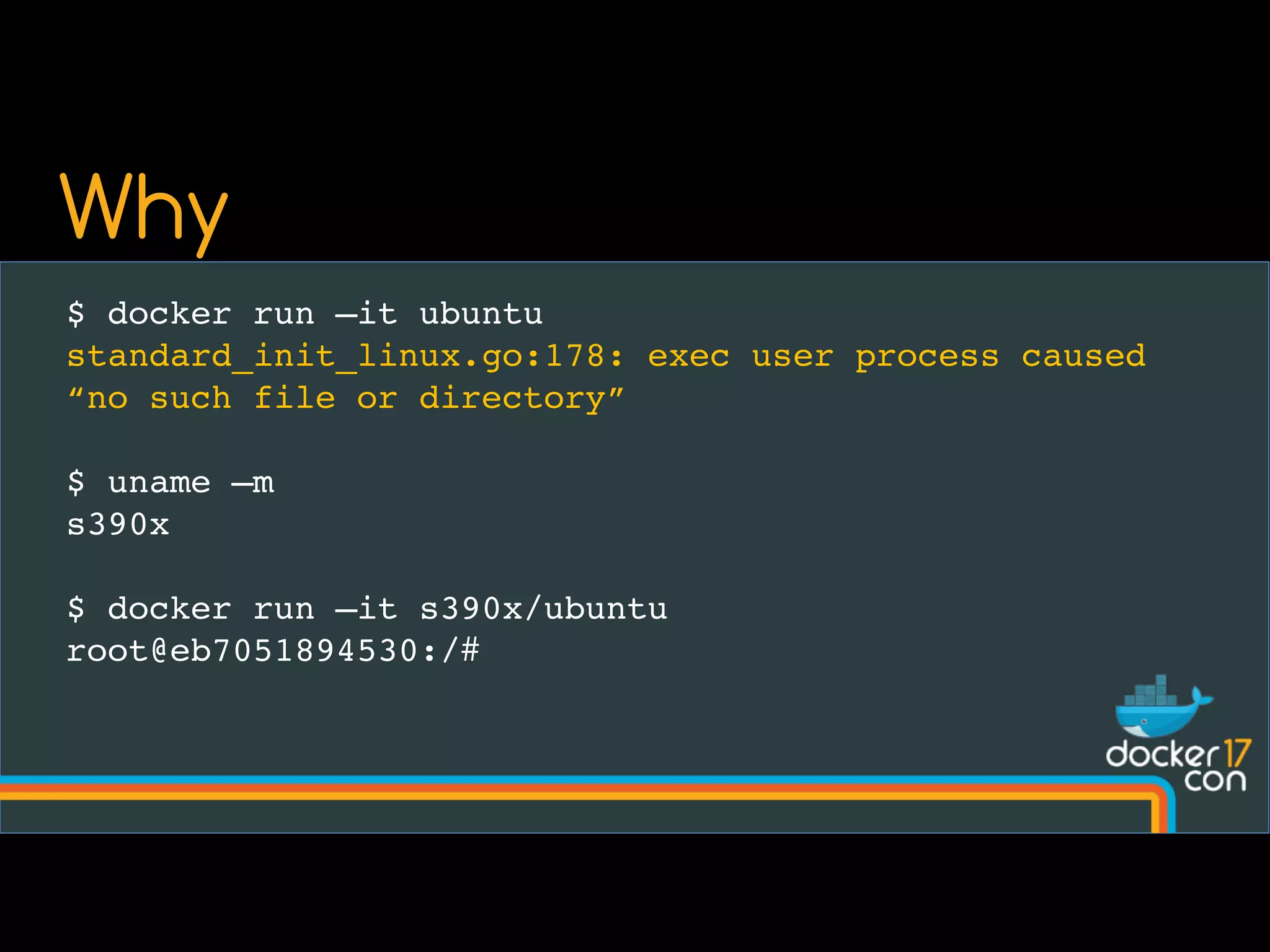 $ docker run –it ubuntu
standard_init_linux.go:178: exec user process caused
“no such file or directory”
$ uname –m
s390x
$ docker run –it s390x/ubuntu
root@eb7051894530:/#
Why
 