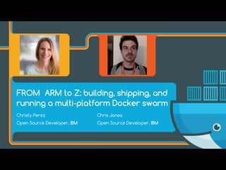 FROM ARM to Z: building, shipping, and
running a multi-platform Docker swarm
Chris Jones
Open Source Developer, IBM
Christy Perez
Open Source Developer, IBM
 