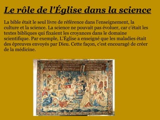 Le rôle de l'Église dans la science
La bible était le seul livre de référence dans l'enseignement, la
culture et la science. La science ne pouvait pas évoluer, car c'était les
textes bibliques qui fixaient les croyances dans le domaine
scientifique. Par exemple, L'Église a enseigné que les maladies était
des épreuves envoyés par Dieu. Cette façon, c'est encouragé de créer
de la médicine.
 