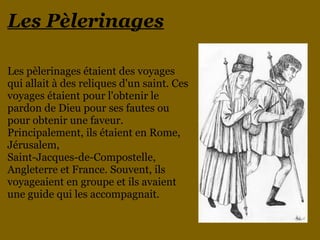 Les Pèlerinages
Les pèlerinages étaient des voyages
qui allait à des reliques d'un saint. Ces
voyages étaient pour l'obtenir le
pardon de Dieu pour ses fautes ou
pour obtenir une faveur.
Principalement, ils étaient en Rome,
Jérusalem,
Saint-Jacques-de-Compostelle,
Angleterre et France. Souvent, ils
voyageaient en groupe et ils avaient
une guide qui les accompagnait.
 