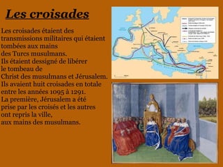Les croisades
Les croisades étaient des
transmissions militaires qui étaient
tombées aux mains
des Turcs musulmans.
Ils étaient dessigné de libérer
le tombeau de
Christ des musulmans et Jérusalem.
Ils avaient huit croisades en totale
entre les années 1095 à 1291.
La première, Jérusalem a été
prise par les croisés et les autres
ont repris la ville,
aux mains des musulmans.
 