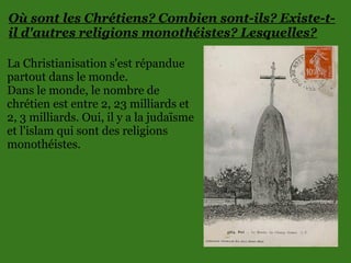 Où sont les Chrétiens? Combien sont-ils? Existe-t-
il d'autres religions monothéistes? Lesquelles?
La Christianisation s'est répandue
partout dans le monde.
Dans le monde, le nombre de
chrétien est entre 2, 23 milliards et
2, 3 milliards. Oui, il y a la judaïsme
et l'islam qui sont des religions
monothéistes.
 