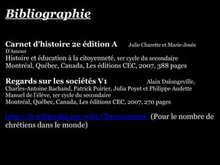 Bibliographie
Carnet d'histoire 2e édition A Julie Charette et Marie-Josée
D'Amour
Histoire et éducation à la citoyenneté, 1er cycle du secondaire
Montréal, Québec, Canada, Les éditions CEC, 2007, 388 pages
Regards sur les sociétés V1 Alain Dalongeville,
Charles-Antoine Bachand, Patrick Poirier, Julia Poyet et Philippe Audette
Manuel de l'élève, 1er cycle du secondaire
Montréal, Québec, Canada, Les éditions CEC, 2007, 270 pages
http://fr.wikipedia.org/wiki/Christianisme (Pour le nombre de
chrétiens dans le monde)
 