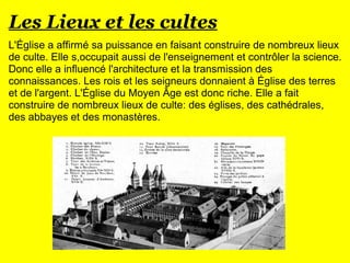 Les Lieux et les cultes
L'Église a affirmé sa puissance en faisant construire de nombreux lieux
de culte. Elle s,occupait aussi de l'enseignement et contrôler la science.
Donc elle a influencé l'architecture et la transmission des
connaissances. Les rois et les seigneurs donnaient à Église des terres
et de l'argent. L'Église du Moyen Âge est donc riche. Elle a fait
construire de nombreux lieux de culte: des églises, des cathédrales,
des abbayes et des monastères.
 
