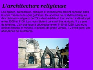 L'architecture religieuse
Les églises, cathédrales, abbayes et monastères étaient construit dans
le style roman ou le style gothique. Ce sont les deux styles artistiques
des bâtiments religieux de l'Occident médiéval. L'art roman a développé
entre 1000 et 1100. Les murs étaient construit bas et épais. Il y a peu
de fenêtres. L'art gothique a développé entre 1150 et 1250. Les murs
étaient élancés et minces. Il avaient de grans vitraux. Il y avait aussi une
abondance de sculptures.
 