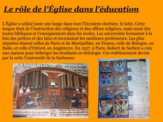 Le rôle de l'Église dans l'éducation
L'Église a utilisé juste une lange dans tout l'Occident chrétien: le latin. Cette
langue était de l'instruction des religieux et des offices religieux, mais aussi des
textes bibliques et l'enseignement dans les écoles. Les universités formaient à la
fois des prêtres et des laïcs et recrutaient les meilleurs professeurs. Les plus
réputées étaient celles de Paris et de Montpellier, en France, celle de Bologne, en
Italie, et celle d'Oxford, en Angleterre. En 1257, à Paris, Robert de Sorbon a crée
une maison pour héberger les étudiants en théologie. Cet etablissement devint
par la suite l'université de la Sarbonne.
 