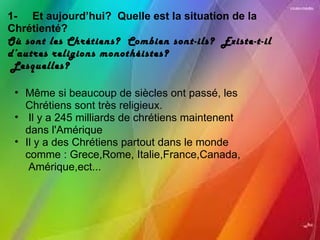 1-     Et aujourd’hui?  Quelle est la situation de la Chrétienté? Où sont les Chrétiens?  Combien sont-ils?  Existe-t-il d’autres religions monothéistes?   Lesquelles?   Même si beaucoup de siècles ont passé, les Chrétiens sont très religieux.   Il y a 245 milliards de chrétiens maintenent dans l'Amérique Il y a des Chrétiens partout dans le monde comme : Grece,Rome, Italie,France,Canada,  Amérique,ect...  