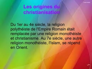 Les origines du christianisation Du 1er au 4e siècle, la religion polythéiste de l'Empire Romain était remplacée par une religion monothéiste et christianisme. Au 7e siècle, une autre religion monothéiste, l'Islam, se répend en Orient. 